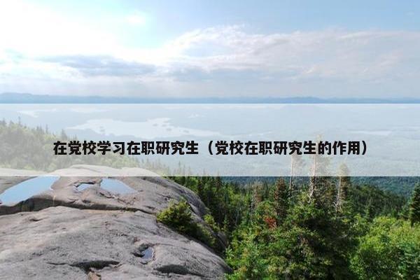 在党校学习在职研究生（党校在职研究生的作用）