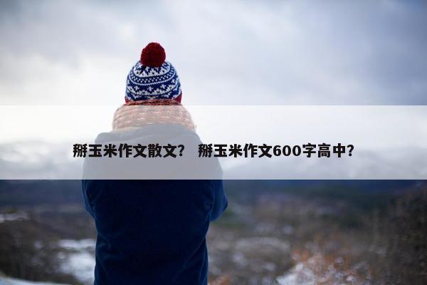 掰玉米作文散文？ 掰玉米作文600字高中？