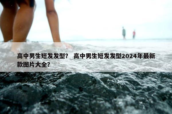 高中男生短发发型？ 高中男生短发发型2024年最新款图片大全？