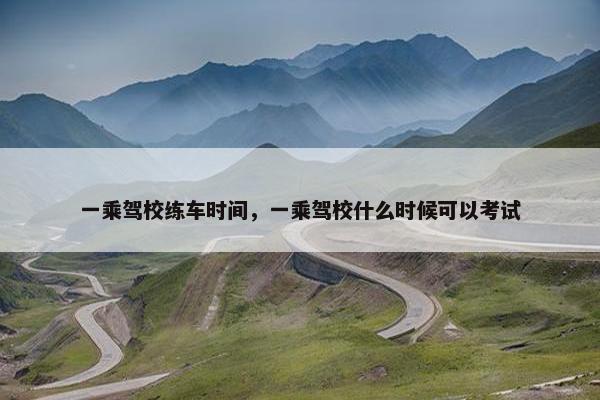 一乘驾校练车时间，一乘驾校什么时候可以考试