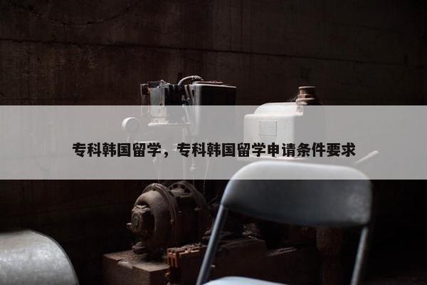 专科韩国留学，专科韩国留学申请条件要求