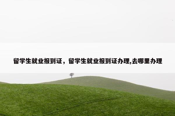 留学生就业报到证，留学生就业报到证办理,去哪里办理