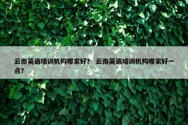 云南英语培训机构哪家好？ 云南英语培训机构哪家好一点？
