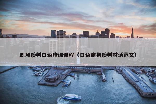 职场谈判日语培训课程（日语商务谈判对话范文）
