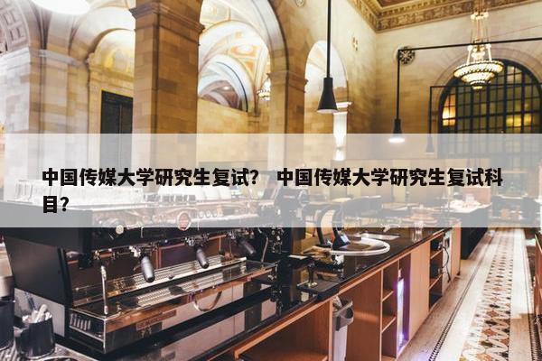 中国传媒大学研究生复试？ 中国传媒大学研究生复试科目？