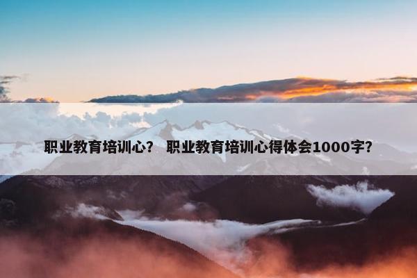 职业教育培训心？ 职业教育培训心得体会1000字？