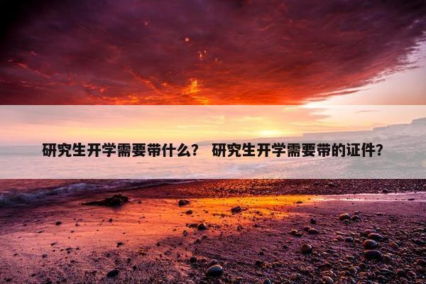 研究生开学需要带什么？ 研究生开学需要带的证件？