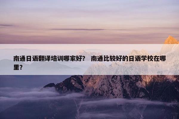 南通日语翻译培训哪家好？ 南通比较好的日语学校在哪里？