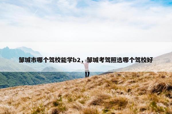 邹城市哪个驾校能学b2，邹城考驾照选哪个驾校好
