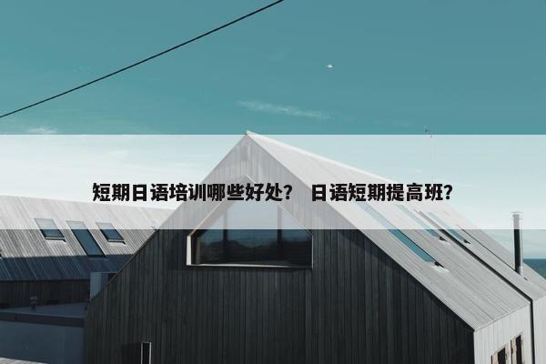 短期日语培训哪些好处？ 日语短期提高班？