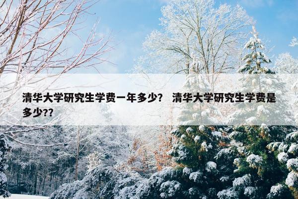 清华大学研究生学费一年多少？ 清华大学研究生学费是多少?？