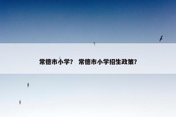 常德市小学？ 常德市小学招生政策？