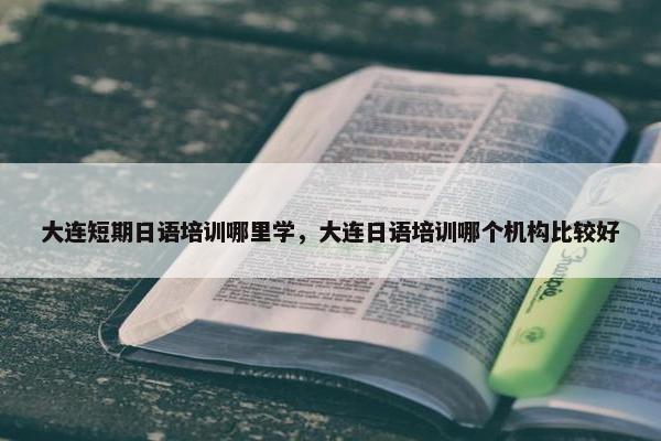 大连短期日语培训哪里学，大连日语培训哪个机构比较好