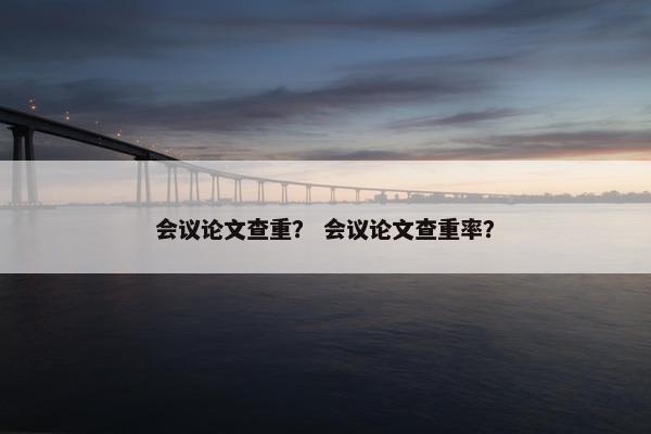 会议论文查重？ 会议论文查重率？