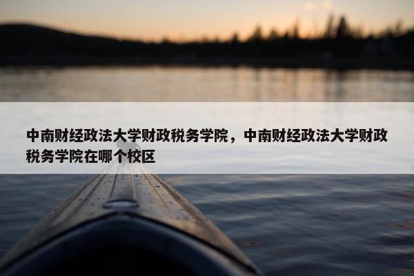 中南财经政法大学财政税务学院，中南财经政法大学财政税务学院在哪个校区