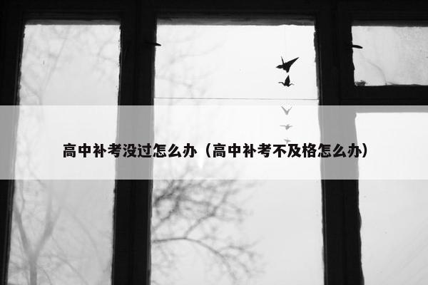 高中补考没过怎么办（高中补考不及格怎么办）