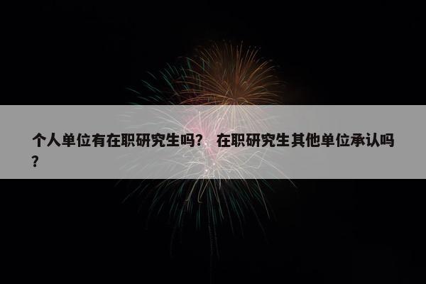 个人单位有在职研究生吗？ 在职研究生其他单位承认吗？