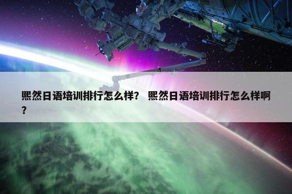 熙然日语培训排行怎么样？ 熙然日语培训排行怎么样啊？