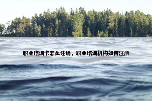 职业培训卡怎么注销，职业培训机构如何注册