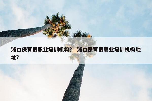 浦口保育员职业培训机构？ 浦口保育员职业培训机构地址？