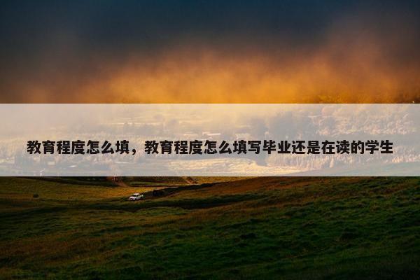 教育程度怎么填，教育程度怎么填写毕业还是在读的学生