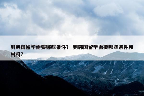 到韩国留学需要哪些条件？ 到韩国留学需要哪些条件和材料？