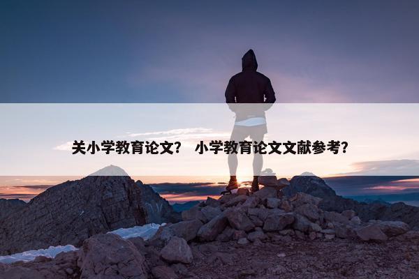 关小学教育论文？ 小学教育论文文献参考？