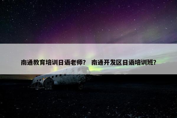 南通教育培训日语老师？ 南通开发区日语培训班？