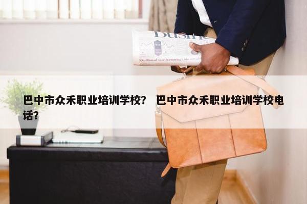 巴中市众禾职业培训学校？ 巴中市众禾职业培训学校电话？