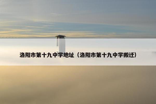 洛阳市第十九中学地址（洛阳市第十九中学搬迁）
