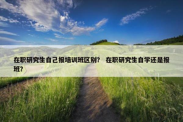 在职研究生自己报培训班区别？ 在职研究生自学还是报班？