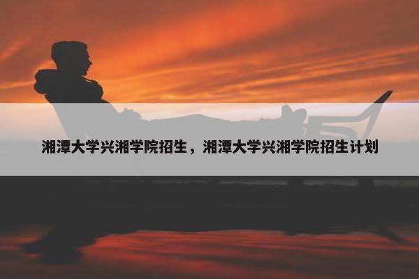 湘潭大学兴湘学院招生，湘潭大学兴湘学院招生计划