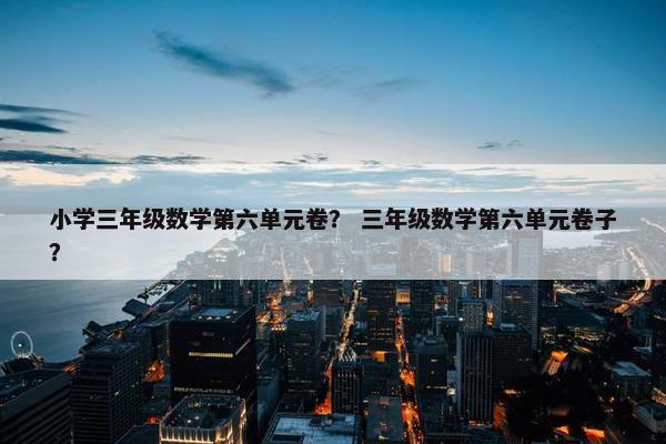 小学三年级数学第六单元卷？ 三年级数学第六单元卷子？