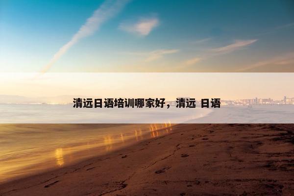 清远日语培训哪家好，清远 日语