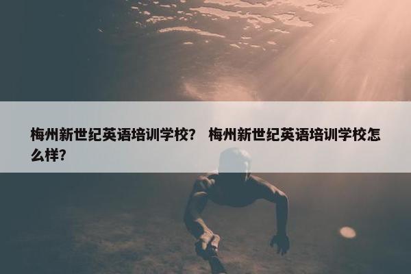 梅州新世纪英语培训学校？ 梅州新世纪英语培训学校怎么样？