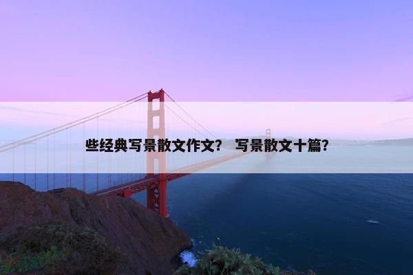 些经典写景散文作文？ 写景散文十篇？