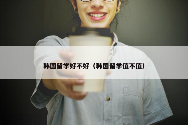 韩国留学好不好（韩国留学值不值）