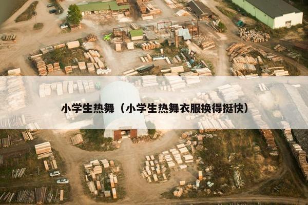 小学生热舞（小学生热舞衣服换得挺快）