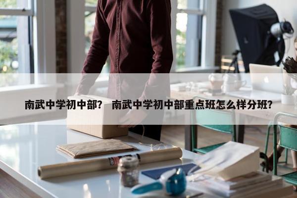 南武中学初中部？ 南武中学初中部重点班怎么样分班？