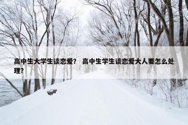 高中生大学生谈恋爱？ 高中生学生谈恋爱大人要怎么处理？