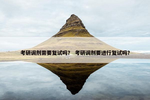 考研调剂需要复试吗？ 考研调剂要进行复试吗？