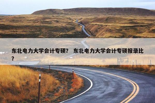 东北电力大学会计专硕？ 东北电力大学会计专硕报录比？