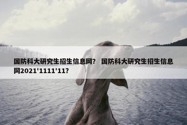 国防科大研究生招生信息网？ 国防科大研究生招生信息网2021'1111'11？