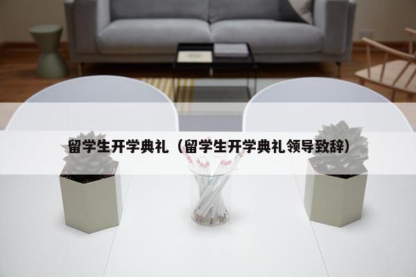 留学生开学典礼（留学生开学典礼领导致辞）