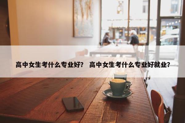 高中女生考什么专业好？ 高中女生考什么专业好就业？