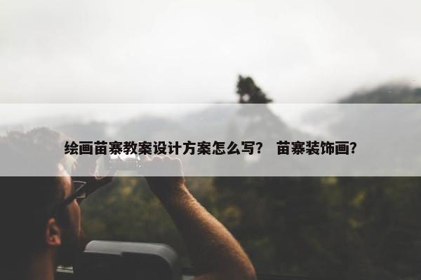 绘画苗寨教案设计方案怎么写？ 苗寨装饰画？