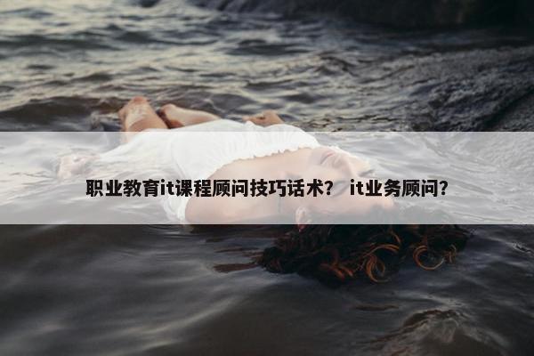 职业教育it课程顾问技巧话术？ it业务顾问？