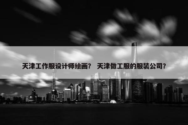 天津工作服设计师绘画？ 天津做工服的服装公司？