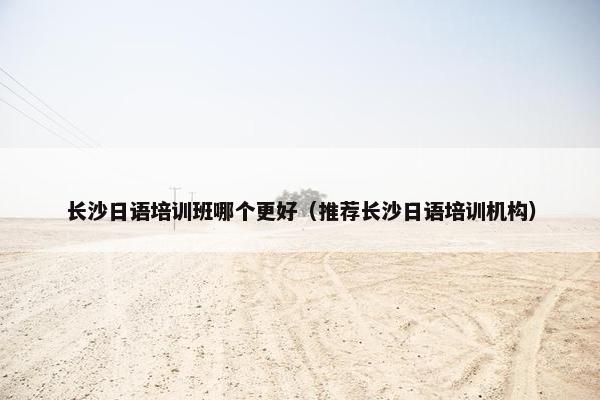 长沙日语培训班哪个更好（推荐长沙日语培训机构）