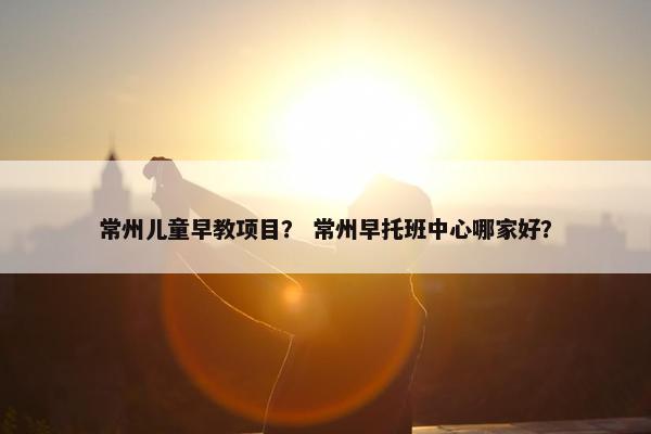 常州儿童早教项目？ 常州早托班中心哪家好？